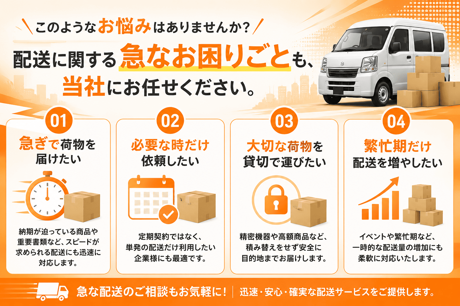 配送に関する急なお困りごとも、当社にお任せください。急ぎで荷物を届けたい／必要な時だけ依頼したい／大切な荷物を貸切で運びたい／繁忙期だけ配送を増やしたい